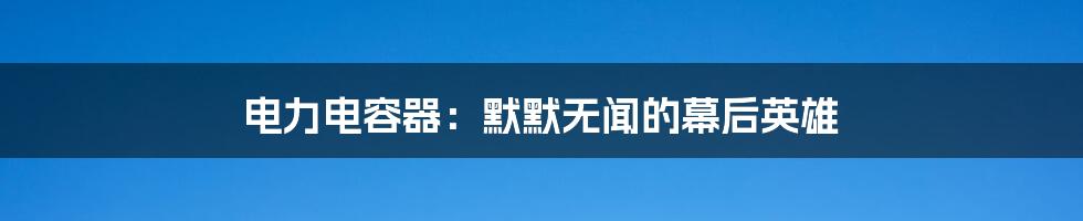 电力电容器：默默无闻的幕后英雄