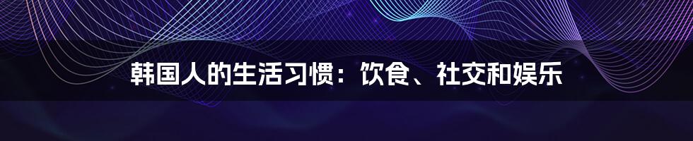 韩国人的生活习惯：饮食、社交和娱乐