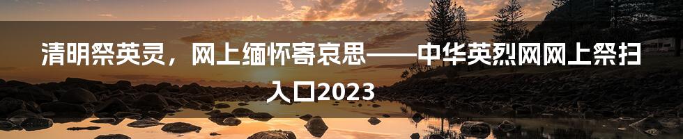 清明祭英灵，网上缅怀寄哀思——中华英烈网网上祭扫入口2023