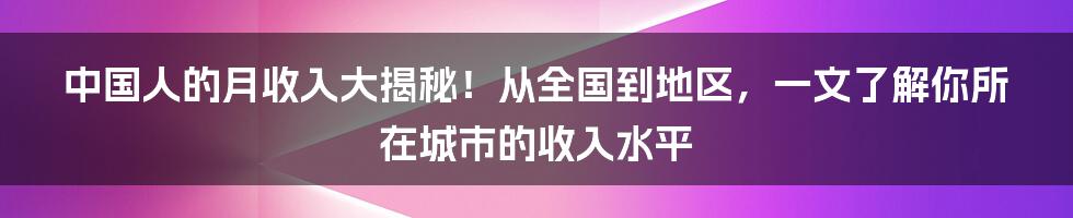 中国人的月收入大揭秘！从全国到地区，一文了解你所在城市的收入水平