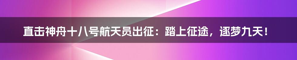 直击神舟十八号航天员出征：踏上征途，逐梦九天！