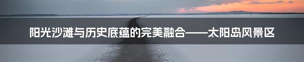 阳光沙滩与历史底蕴的完美融合——太阳岛风景区