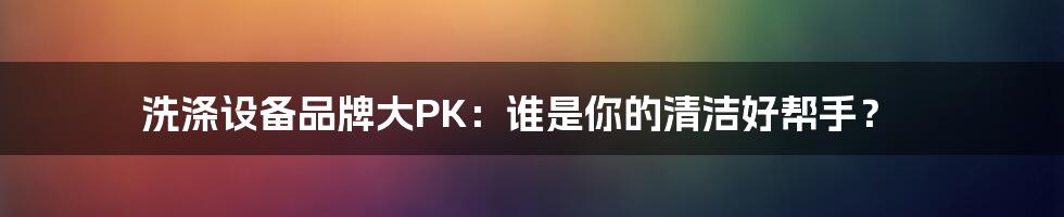 洗涤设备品牌大PK：谁是你的清洁好帮手？