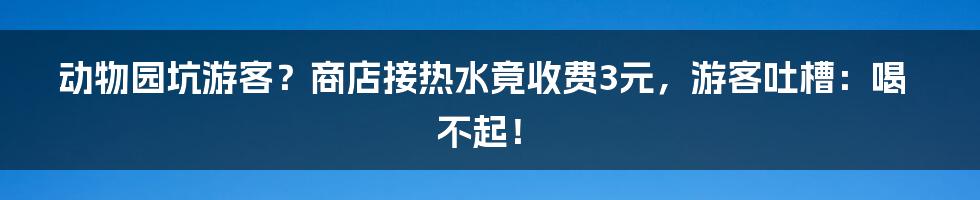 动物园坑游客？商店接热水竟收费3元，游客吐槽：喝不起！