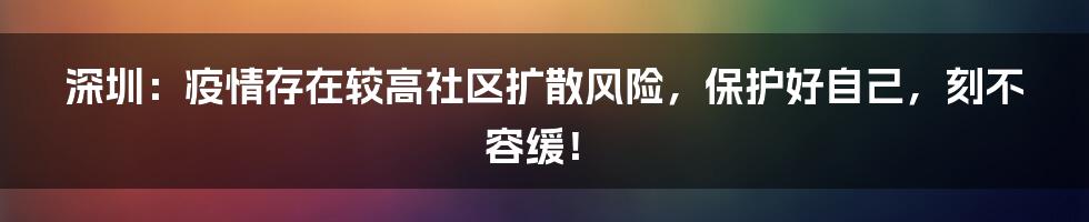 深圳：疫情存在较高社区扩散风险，保护好自己，刻不容缓！