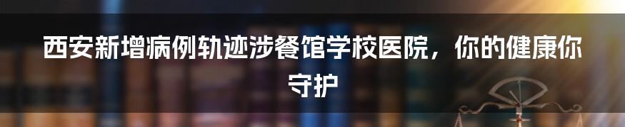 西安新增病例轨迹涉餐馆学校医院，你的健康你守护