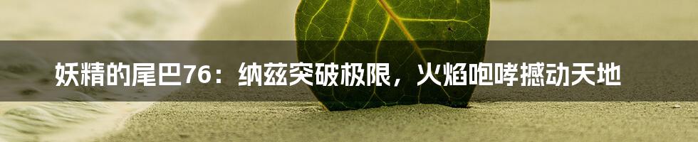 妖精的尾巴76：纳兹突破极限，火焰咆哮撼动天地