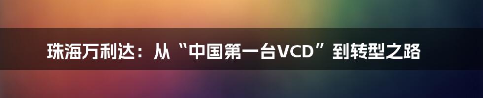 珠海万利达：从“中国第一台VCD”到转型之路