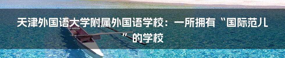 天津外国语大学附属外国语学校：一所拥有“国际范儿”的学校