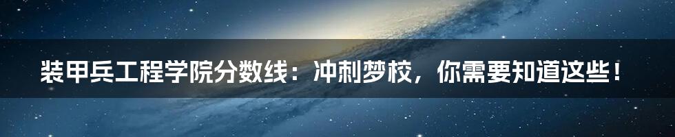 装甲兵工程学院分数线：冲刺梦校，你需要知道这些！