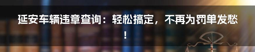 延安车辆违章查询：轻松搞定，不再为罚单发愁！