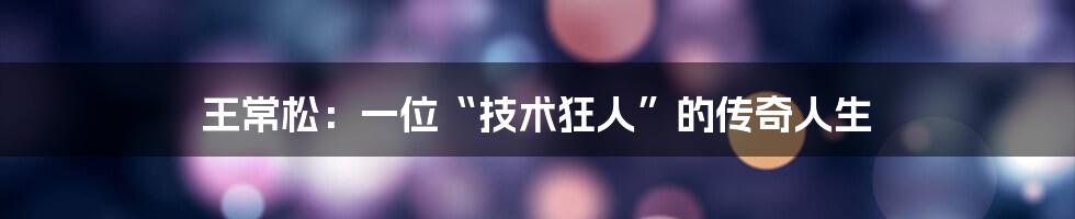 王常松：一位“技术狂人”的传奇人生