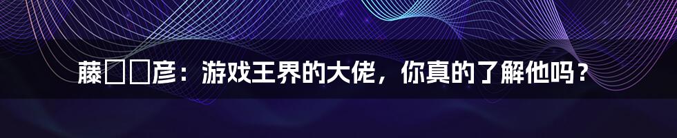 藤咲凪彦：游戏王界的大佬，你真的了解他吗？