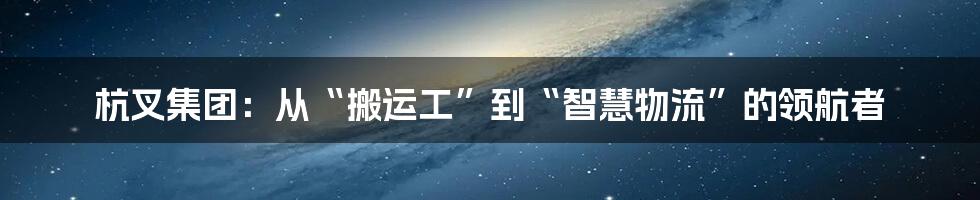 杭叉集团：从“搬运工”到“智慧物流”的领航者