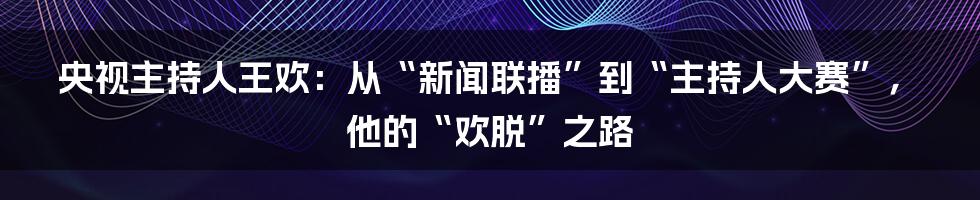 央视主持人王欢：从“新闻联播”到“主持人大赛”，他的“欢脱”之路