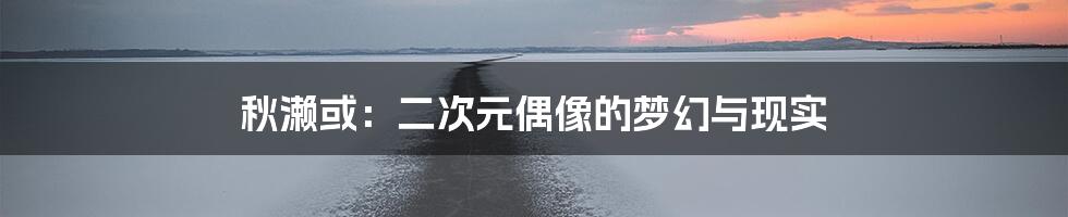 秋濑或：二次元偶像的梦幻与现实