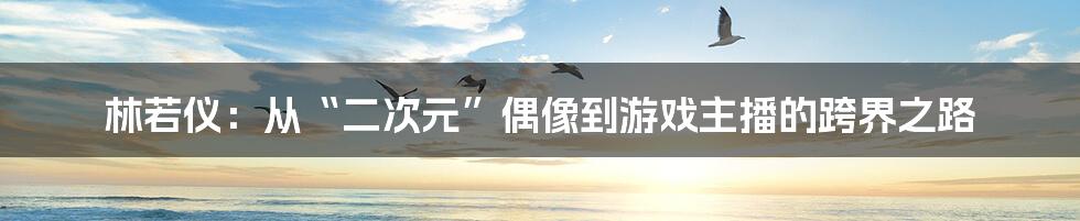 林若仪：从“二次元”偶像到游戏主播的跨界之路