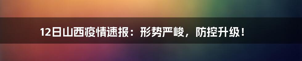 12日山西疫情速报：形势严峻，防控升级！