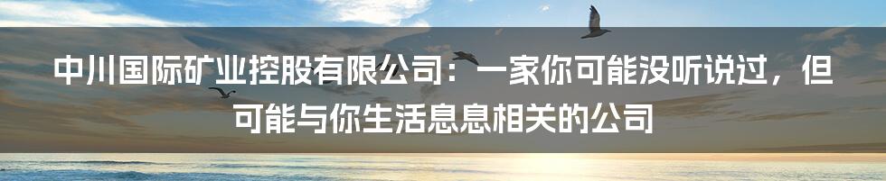 中川国际矿业控股有限公司：一家你可能没听说过，但可能与你生活息息相关的公司