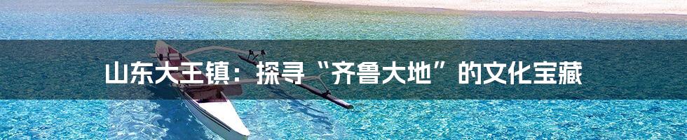 山东大王镇：探寻“齐鲁大地”的文化宝藏