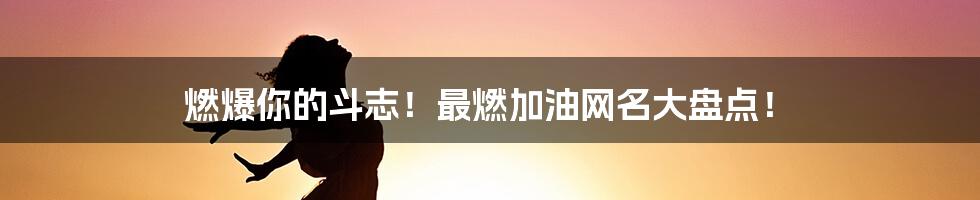 燃爆你的斗志！最燃加油网名大盘点！