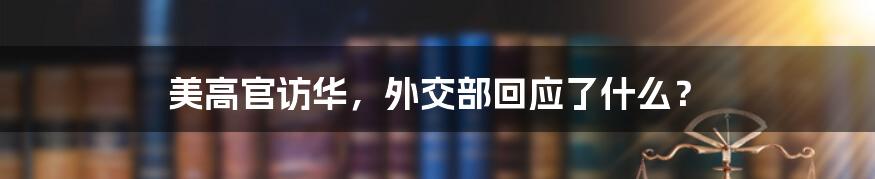 美高官访华，外交部回应了什么？