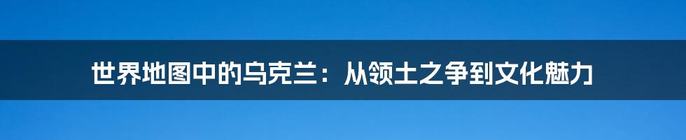 世界地图中的乌克兰：从领土之争到文化魅力