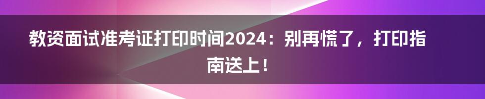 教资面试准考证打印时间2024：别再慌了，打印指南送上！