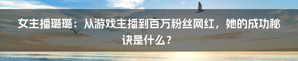 女主播璐璐：从游戏主播到百万粉丝网红，她的成功秘诀是什么？