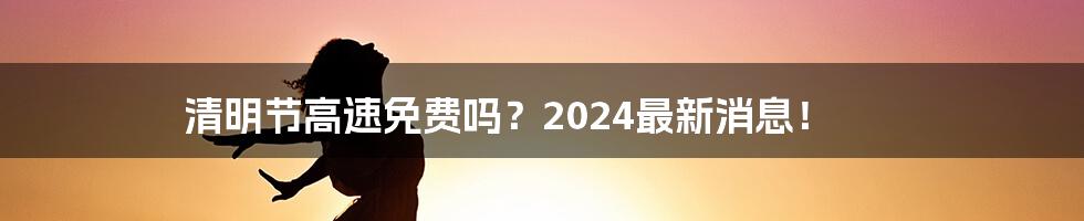 清明节高速免费吗？2024最新消息！