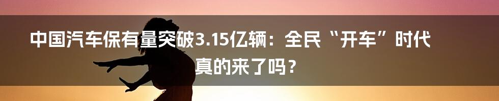 中国汽车保有量突破3.15亿辆：全民“开车”时代真的来了吗？