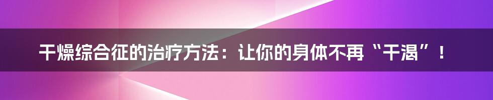 干燥综合征的治疗方法：让你的身体不再“干渴”！