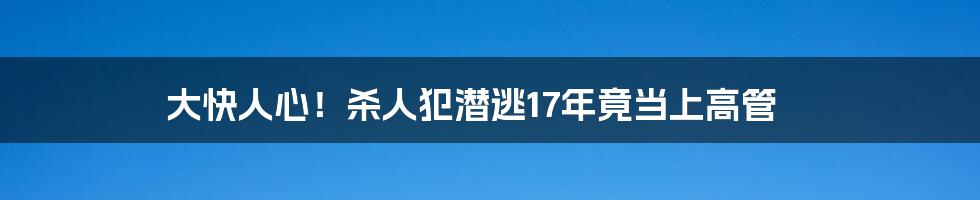 大快人心！杀人犯潜逃17年竟当上高管