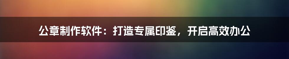 公章制作软件：打造专属印鉴，开启高效办公