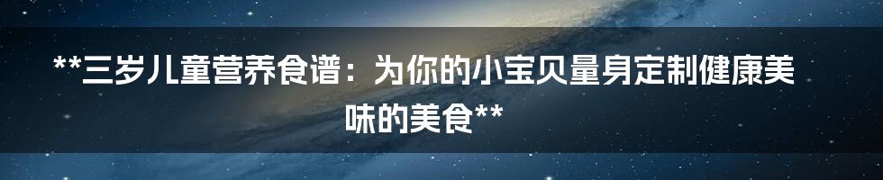 **三岁儿童营养食谱：为你的小宝贝量身定制健康美味的美食**