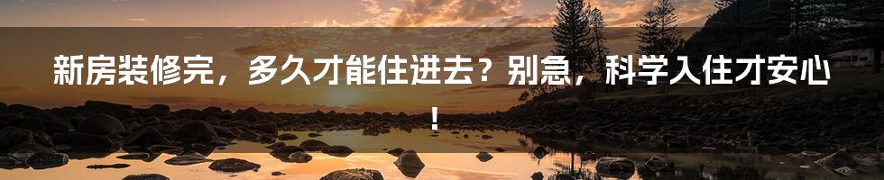 新房装修完，多久才能住进去？别急，科学入住才安心！