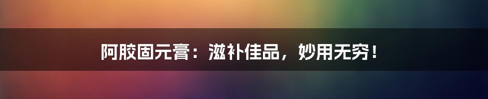 阿胶固元膏：滋补佳品，妙用无穷！