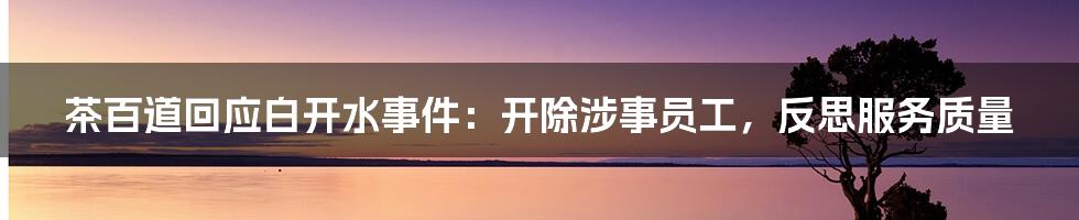 茶百道回应白开水事件：开除涉事员工，反思服务质量