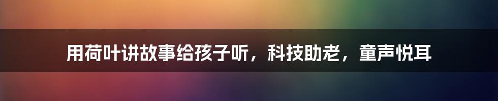 用荷叶讲故事给孩子听，科技助老，童声悦耳