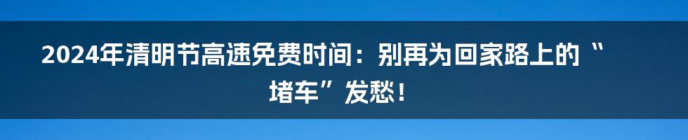 2024年清明节高速免费时间：别再为回家路上的“堵车”发愁！