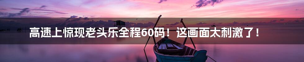 高速上惊现老头乐全程60码！这画面太刺激了！