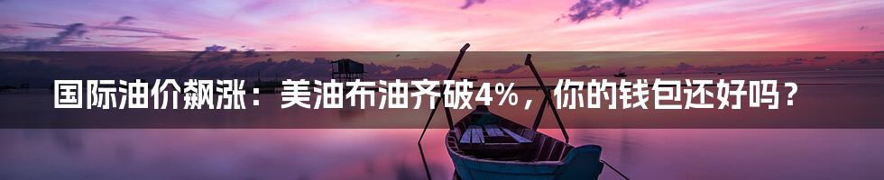 国际油价飙涨：美油布油齐破4%，你的钱包还好吗？