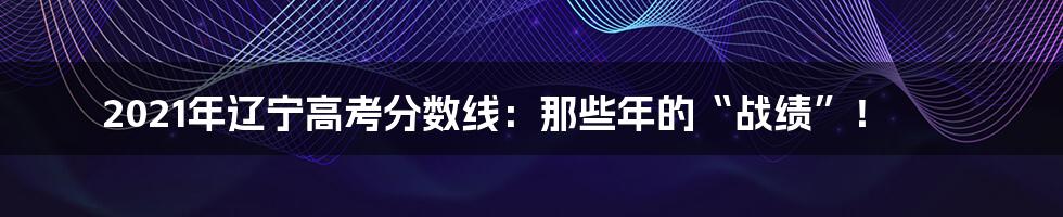 2021年辽宁高考分数线：那些年的“战绩”！