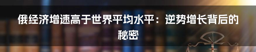 俄经济增速高于世界平均水平：逆势增长背后的秘密