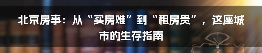 北京房事：从“买房难”到“租房贵”，这座城市的生存指南