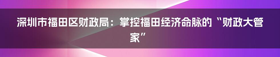 深圳市福田区财政局：掌控福田经济命脉的“财政大管家”