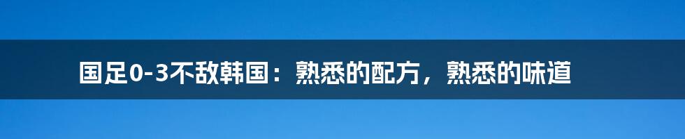 国足0-3不敌韩国：熟悉的配方，熟悉的味道