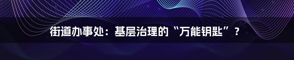 街道办事处：基层治理的“万能钥匙”？