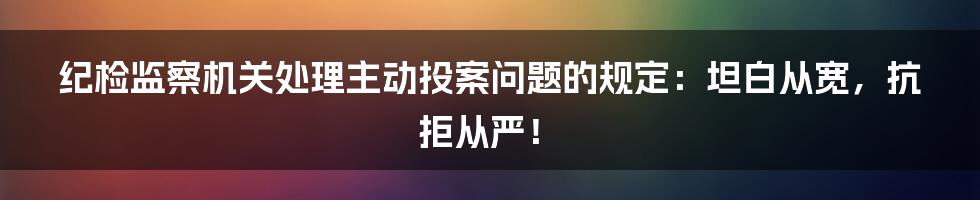 纪检监察机关处理主动投案问题的规定：坦白从宽，抗拒从严！