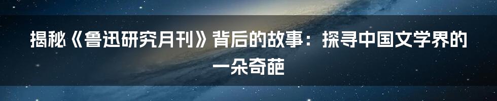 揭秘《鲁迅研究月刊》背后的故事：探寻中国文学界的一朵奇葩